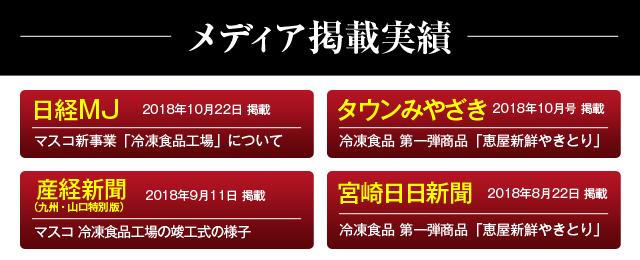 メディア掲載実績 日経MJ 2018年10月22日掲載 マスコ新事業「冷凍食品工場」について タウンみやざき 2018年10月号掲載 冷凍食品第一弾商品「恵屋新鮮やきとり」 産経新聞(九州・山口特別版) 2018年9月11日掲載 マスコ冷凍食品工場 宮崎日日新聞 2018年8月22日掲載 冷凍食品第一弾商品「恵屋新鮮やきとり」